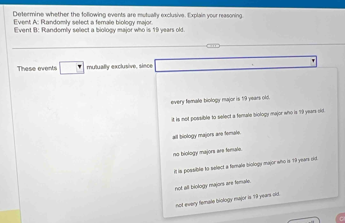 Determine whether the following events are mutually exclusive. Explain your reasoning.
Event A: Randomly select a female biology major.
Event B: Randomly select a biology major who is 19 years old.
x_1/2 
These events mutually exclusive, since □ 
every female biology major is 19 years old.
it is not possible to select a female biology major who is 19 years old.
all biology majors are female.
no biology majors are female.
it is possible to select a female biology major who is 19 years old.
not all biology majors are female.
not every female biology major is 19 years old.