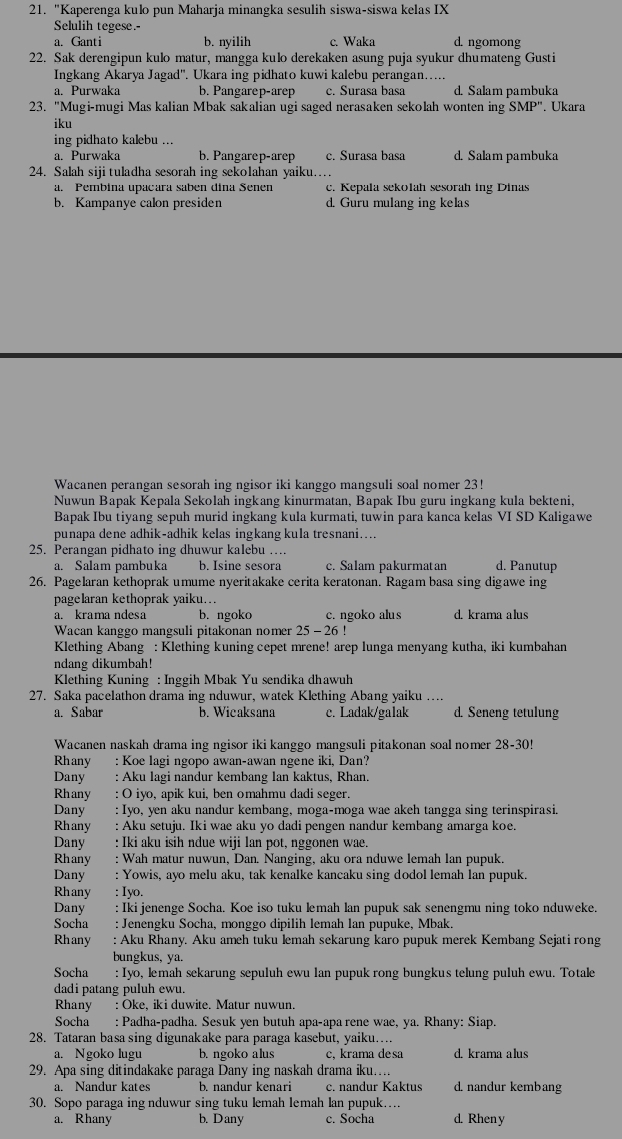 "Kaperenga kulo pun Maharja minangka sesulih siswa-siswa kelas IX
Selulih tegese.-
a. Ganti b. nyilih c. Waka d. ngomong
22. Sak derengipun kulo matur, mangga kulo derekaken asung puja syukur dhumateng Gusti
Ingkang Akarya Jagad''. Ukara ing pidhato kuwi kalebu perangan…....
a. Purwaka b. Pangarep-arep c. Surasa basa d. Salam pambuka
23. "Mugi-mugi Mas kalian Mbak sakalian ugi saged nerasaken sekolah wonten ing SMP''. Ukara
iku
ing pidhato kalebu ...
a. Purwaka b. Pangarep-arep c. Surasa basa d. Salam pambuka
24. Salah siji tuladha sesorah ing sekolahan yaiku…
a. Pembina upacara saben dina Senen c. Kepala sekolah sesorah ing Dinas
b. Kampanye calon presiden d. Guru mulang ing kelas
Wacanen perangan sesorah ing ngisor iki kanggo mangsuli soal nomer 23!
Nuwun Bapak Kepala Sekolah ingkang kinurmatan, Bapak Ibu guru ingkang kula bekteni,
Bapak Ibu tiyang sepuh murid ingkang kula kurmati, tuwin para kanca kelas VI SD Kaligawe
punapa dene adhik-adhik kelas ingkang kula tresnani…...
25. Perangan pidhato ing dhuwur kalebu … d. Panutup
a. Salam pambuka b. Isine sesora c. Salam pakurmatan
26. Pagelaran kethoprak umume nyeritakake cerita keratonan. Ragam basa sing digawe ing
pagelaran kethoprak yaiku….
a. krama ndesa b. ngoko c. ngoko alus d. krama alus
Wacan kanggo mangsuli pitakonan nomer 25 - 26 !
Klething Abang : Klething kuning cepet mrene! arep lunga menyang kutha, iki kumbahan
ndang dikumbah!
* Klething Kuning : Inggih Mbak Yu sendika dhawuh
27. Saka pacelathon drama ing nduwur, watek Klething Abang yaiku …..
a. Sabar b. Wicaksana c. Ladak/galak d. Seneng tetulung
Wacanen naskah drama ing ngisor iki kanggo mangsuli pitakonan soal nomer 28-30!
Rhany : Koe lagi ngopo awan-awan ngene iki, Dan?
Dany : Aku lagi nandur kembang lan kaktus, Rhan.
Rhany : O iyo, apik kui, ben omahmu dadi seger.
Dany : Iyo, yen aku nandur kembang, moga-moga wae akeh tangga sing terinspirasi.
Rhany : Aku setuju. Iki wae aku yo dadi pengen nandur kembang amarga koe.
Dany  : Iki aku isih ndue wiji lan pot, nggonen wae.
Rhany : Wah matur nuwun, Dan. Nanging, aku ora nduwe lemah lan pupuk.
Dany : Yowis, ayo melu aku, tak kenalke kancaku sing dodol lemah lan pupuk.
Rhany : Iyo.
Dany : Iki jenenge Socha. Koe iso tuku lemah lan pupuk sak senengmu ning toko nduweke.
Socha : Jenengku Socha, monggo dipilih lemah Ian pupuke, Mbak.
Rhany : Aku Rhany. Aku ameh tuku lemah sekarung karo pupuk merek Kembang Sejati rong
bungkus, ya.
Socha : Iyo, lemah sekarung sepuluh ewu lan pupuk rong bungkus telung puluh ewu. Totale
dadi patang puluh ewu.
Rhany : Oke, iki duwite. Matur nuwun.
Socha : Padha-padha. Sesuk yen butuh apa-apa rene wae, ya. Rhany: Siap.
28. Tataran basa sing digunakake para paraga kasebut, yaiku….
a. Ngoko lugu b. ngoko alus c, krama desa d. krama alus
29. Apa sing ditindakake paraga Dany ing naskah drama iku…
a. Nandur kates b. nandur kenari c. nandur Kaktus d. nandur kembang
30. Sopo paraga ing nduwur sing tuku lemah lemah lan pupuk… d. Rheny
a. Rhany b. Dany c. Socha