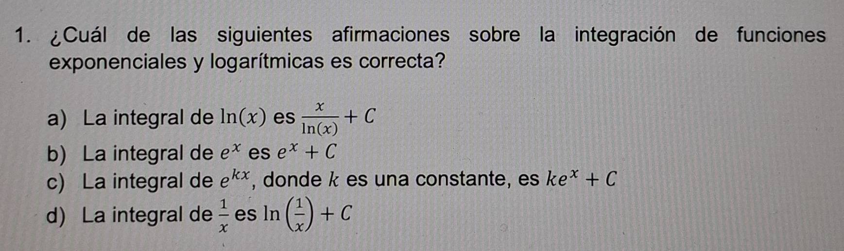 ¿Cuál de las siguientes afirmaciones sobre la integración de funciones
exponenciales y logarítmicas es correcta?
a) La integral de ln (x) es  x/ln (x) +C
b) La integral de e^x es e^x+C
c) La integral de e^(kx) , donde k es una constante, es ke^x+C
d) La integral de  1/x  es ln ( 1/x )+C