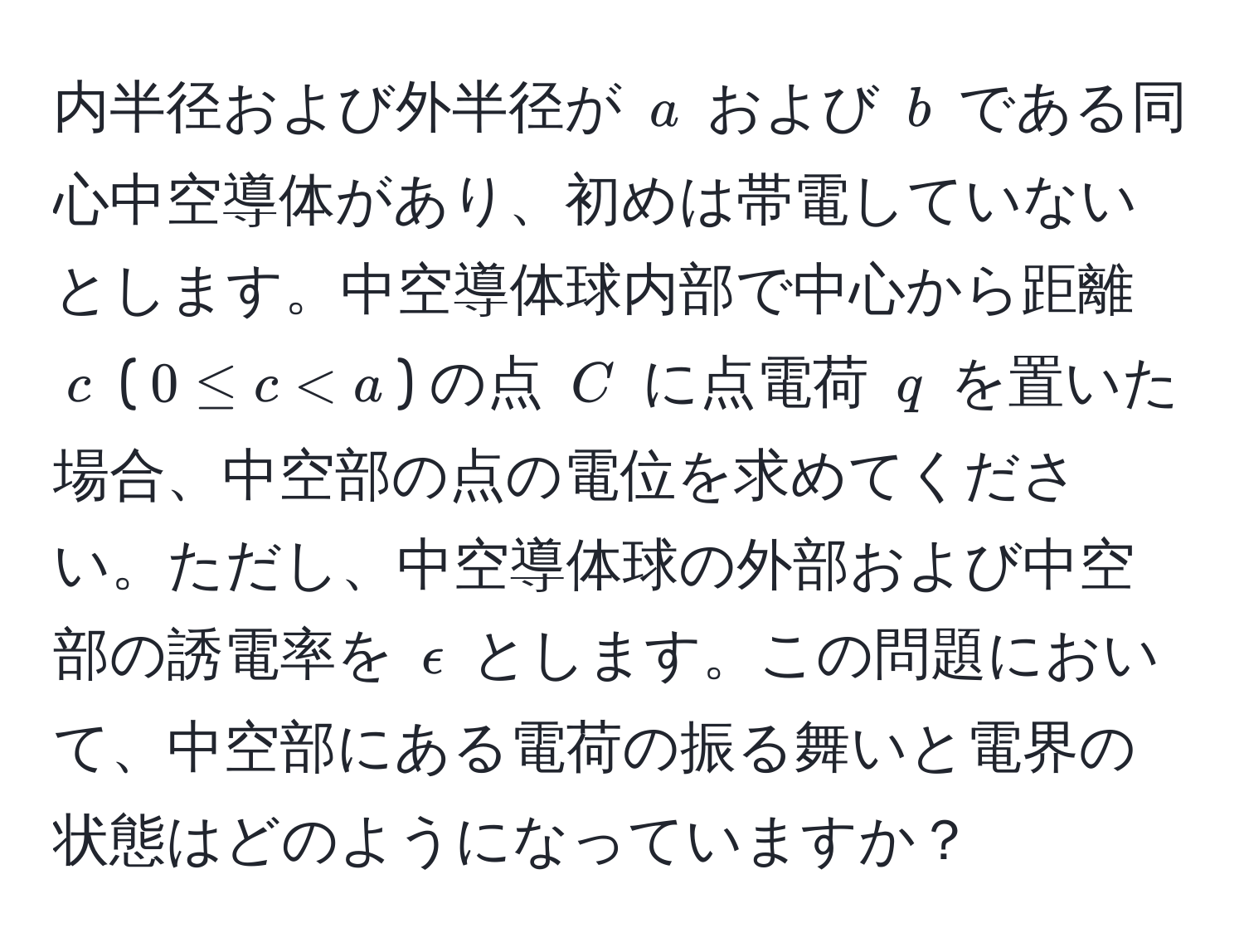 内半径および外半径が $a$ および $b$ である同心中空導体があり、初めは帯電していないとします。中空導体球内部で中心から距離 $c$ ($0 ≤ c < a$) の点 $C$ に点電荷 $q$ を置いた場合、中空部の点の電位を求めてください。ただし、中空導体球の外部および中空部の誘電率を $epsilon$ とします。この問題において、中空部にある電荷の振る舞いと電界の状態はどのようになっていますか？