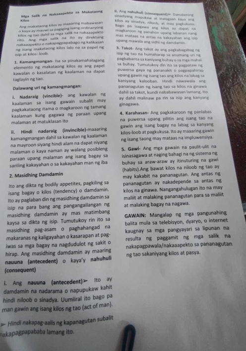 Mga Salik na Nakaaapekto sa Makataong il. Ang nahuhuli (consequent) Damdaming
sinadyang mapukaw at inalagaan kaya ang
Kilos kilos ay sinadya; niloob, at may pagkukusa.
Ang makataong kilos ay maaaring mabawasan
o kaya ay mauwi sa pagiging isang ordinaryong
Bago pa isagawa ang kilos ay dapat na
kilos ng tao dahil sa mga salik na nakaaapekto
magkaroon ng panahon upang labanan nang
rito. Ang mga salik na ito ay direktang
mas mataas na antas na kakayahan ang isip.
nakaaapekto o nakapagpapabago ng kalikasan
upang mawala ang sidhi ng damdamin.
isip at kilos- loob. ng isang makataong kilos lalo na sa papel ng 3. Takot- Ang takot ay ang pagkabagabag ng
isip ng tao na humaharap sa anumang uri ng
1. Kamangmangan- Isa sa pinakamahalagang  pagbabanta sa kaniyang buhay o sa mga maha
elemento ng makataong killos ay ang papel sa buhay. Tumutukoy din ito sa pagpataw 
kawalan o kasalatan ng kaalaman na dapat puwersa gaya ng pananakit o pagpapahirap
taglayin ng tao. upang gawin ng isang tao ang kilos na labag s
kaniyang kalooban. Hindi nawawala ang
Dalawang uri ng kamangmangan: pananagutan ng isang tao sa kilos na ginawa 
i. Nadaraig (vincible)- ang kawalan ng dahil sa takot, kundi nababawasan lamang. Ito
kaalaman sa isang gawain subalit may ay dahil malinaw pa rin sa isip ang kanyang
pagkakataong itama o magkaroon ng tamang ginagawa.
kaalaman kung gagawa ng paraan upan  4. Karahasan- Ang pagkakaroon ng paniabas
malaman at matuklasan ito na puwersa upang pilitin ang isang tao na
ii. Hindi nadaraig (invincible)-maaaring gawin ang isang bagay na labag sa kanyan
kamangmangan dahil sa kawalan ng kaalaman kilos-loob at pagkukusa. Ito ay maaaring gawin
na mayroon siyang hindi alam na dapat niyang ng isang taong may mataas na impluwensiva.
malaman o kaya naman ay walang posibleng 5. Gawl- Ang mga gawain na paulit-ulit na
paraan upang malaman ang isang bagay sa isinasagawa at naging bahagi na ng sistema ng
sariling kakayahan o sa kakayahan man ng iba buhay sa araw-araw ay itinuturing na gawi 
2. Masidhing Damdamin (habits).Ang bawat kilos na niloob ng tao ay
may kakabit na pananagutan. Ang antas ng
Ito ang dikta ng bodily appetites, pagkiling sa
isang bagay o kilos (tendency) o damdamin. pananagutan ay nakadepende sa antas ng
kilos na ginawa. Nangangahulugan ito na may
Ito ay paglaban din ng masidhing damdamin sa maliit at malaking pananagutan para sa maliit
isip na para bang ang pangangailangan ng at malaking bagay na nagawa.
masidhing damdamin ay mas matimbang
kaysa sa dikta ng isip. Tumutukoy rin ito sa GAWAIN: Mangalap ng mga pangunahin
masidhing pag-asam o paghahangad na balita mula sa telebisyon, dyaryo, o internet
makaranas ng kaligayahan o kasarapan at pag- kaugnay sa mga pangyayari sa lipunan na
iwas sa mga bagay na nagdudulot ng sakit o resulta ng paggamit ng mga salik na
hirap. Ang masidhing damdamin ay maaring nakapagpawala/nakaaapekto sa pananagutan
nauuna (antecedent) o kaya'y nahuhuli ng tao sakaniyang kilos at pasya.
(consequent)
i. Ang nauuna (antecedent) ito ay
damdamin na nadarama o napupukaw kahit
hindi niloob o sinadya. Uumiiral ito bago pa
man gawin ang isang kilos ng tao (act of man).
> Hindi nakapag-aalis ng kapanagutan subalit
akapagpapababa lamang ito.