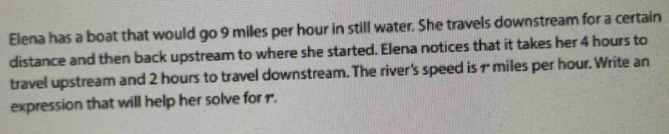 Elena has a boat that would go 9 miles per hour in still water. She travels downstream for a certain 
distance and then back upstream to where she started. Elena notices that it takes her 4 hours to 
travel upstream and 2 hours to travel downstream. The river's speed is 1 miles per hour. Write an 
expression that will help her solve for r.