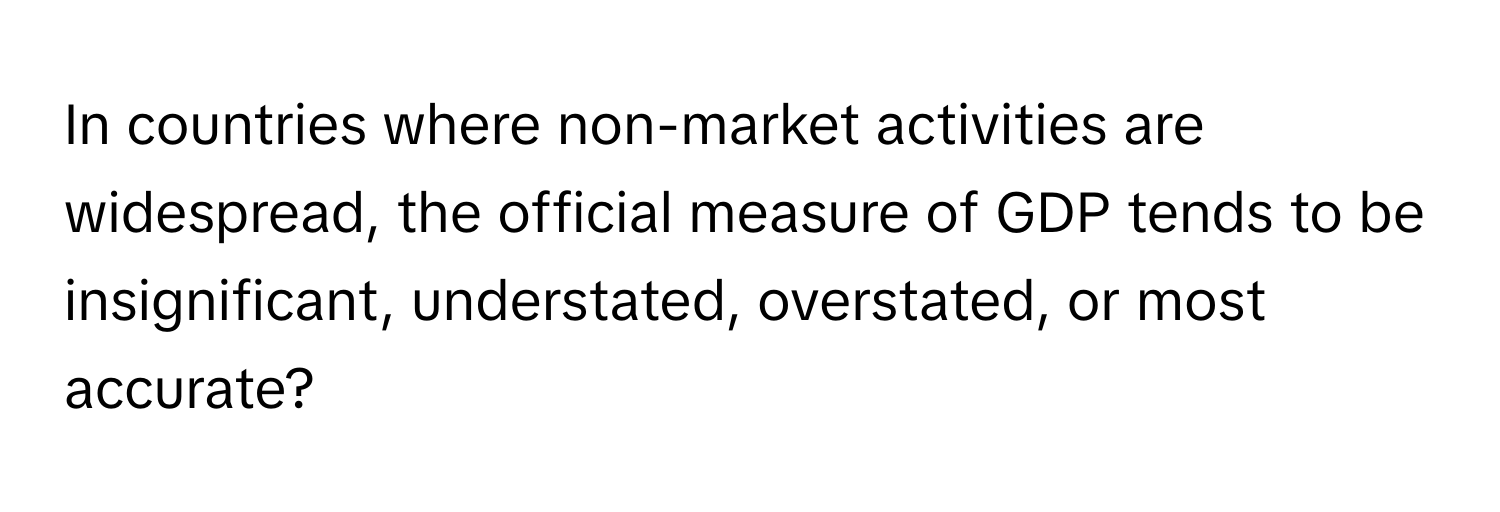 In countries where non-market activities are widespread, the official measure of GDP tends to be insignificant, understated, overstated, or most accurate?