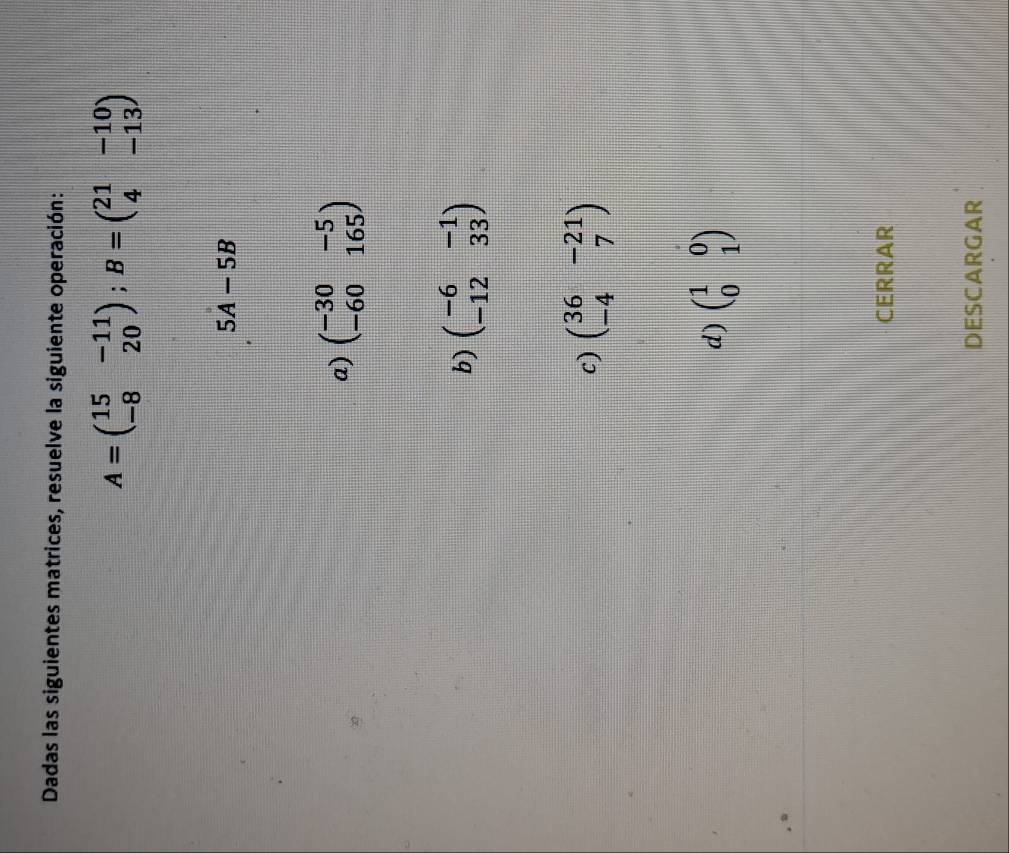 Dadas las siguientes matrices, resuelve la siguiente operación:
A=beginpmatrix 15&-11 -8&20endpmatrix; B=beginpmatrix 21&-10 4&-13endpmatrix
5A-5B
a) beginpmatrix -30&-5 -60&165endpmatrix
b) beginpmatrix -6&-1 -12&33endpmatrix
c) beginpmatrix 36&-21 -4&7endpmatrix
d) beginpmatrix 1&0 0&1endpmatrix
CERRAR
DESCARGAR