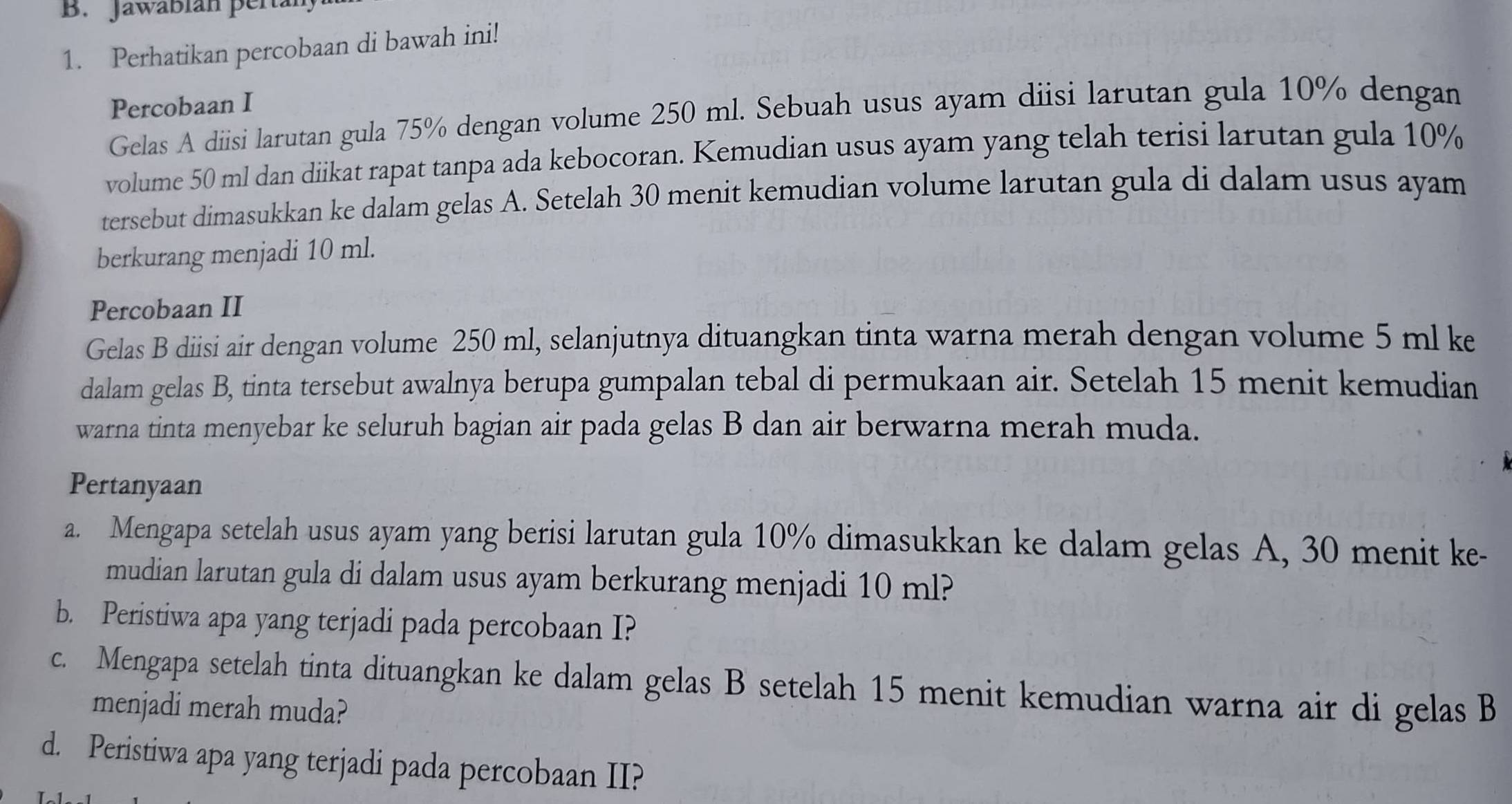 Jawábián pertal 
1. Perhatikan percobaan di bawah ini! 
Percobaan I 
Gelas A diisi larutan gula 75% dengan volume 250 ml. Sebuah usus ayam diisi larutan gula 10% dengan 
volume 50 ml dan diikat rapat tanpa ada kebocoran. Kemudian usus ayam yang telah terisi larutan gula 10%
tersebut dimasukkan ke dalam gelas A. Setelah 30 menit kemudian volume larutan gula di dalam usus ayam 
berkurang menjadi 10 ml. 
Percobaan II 
Gelas B diisi air dengan volume 250 ml, selanjutnya dituangkan tinta warna merah dengan volume 5 ml ke 
dalam gelas B, tinta tersebut awalnya berupa gumpalan tebal di permukaan air. Setelah 15 menit kemudian 
warna tinta menyebar ke seluruh bagian air pada gelas B dan air berwarna merah muda. 
Pertanyaan 
a. Mengapa setelah usus ayam yang berisi larutan gula 10% dimasukkan ke dalam gelas A, 30 menit ke- 
mudian larutan gula di dalam usus ayam berkurang menjadi 10 ml? 
b. Peristiwa apa yang terjadi pada percobaan I? 
c. Mengapa setelah tinta dituangkan ke dalam gelas B setelah 15 menit kemudian warna air di gelas B 
menjadi merah muda? 
d. Peristiwa apa yang terjadi pada percobaan II?