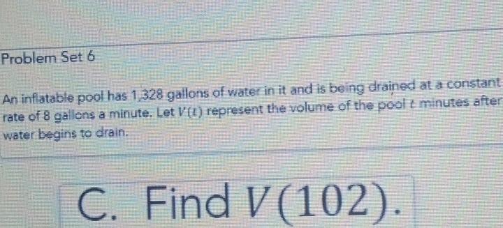 Problem Set 6 
An inflatable pool has 1,328 gallons of water in it and is being drained at a constant 
rate of 8 gallons a minute. Let V(t) represent the volume of the pool t minutes after 
water begins to drain. 
C. Find V(102).