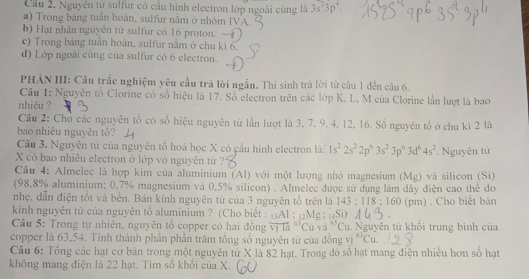 Cầu 2. Nguyên tự sulfur có cầu hình electron lớp ngoài cùng là 3s^23p^4.
a) Trong bảng tuần hoàn, sulfur nằm ở nhóm IVA.
b) Hạt nhân nguyên tử sulfur có 16 proton. 
c) Trong bảng tuần hoàn, sulfur nằm ở chu kì 6.
d) Lớp ngoài cùng của sulfur có 6 electron.
PHÀN III: Câu trắc nghiệm yêu cầu trã lời ngắn. Thí sinh trả lời từ câu 1 đến câu 6.
Câu 1: Nguyên tố Clorine có số hiệu là 17. Số electron trên các lớp K. L, M của Clorine lần lượt là bao
nhiêu ?
Câu 2: Chỏ các nguyên tố có số hiệu nguyên tử lần lượt là 3, 7. 9, 4, 12, 16. Số nguyên tố ở chu kì 2 là
bao nhiêu nguyên tố?
Câu 3. Nguyên tử của nguyên tổ hoá học X có cầu hình electron là: 1s^22s^22p^63s^23p^63d^64s^2
X có bao nhiêu electron ở lớp vỏ nguyên tử ?? . Nguyên tử
Câu 4: Almelec là hợp kim của aluminium (Al) với một lượng nhỏ magnesium (Mg) và silicon (Si)
(98.8% aluminium; 0.7% magnesium và 0.5% silicon) . Almelec được sử dụng làm dây điện cao thể do
nhẹ. dẫn điện tốt và bền. Bán kính nguyên tử của 3 nguyên tố trên là 143:118 : 160 (pm) . Cho biết bán
kính nguyên tử của nguyên tố aluminium ? (Cho biết : 13Al ; 12Mg ; |4Si)
Câu 5: Trong tự nhiên, nguyên tổ copper có hai đồng overline VIoverleftrightarrow a^((63)Cu và ^65)Cu 1. Nguyên tử khối trung bình của
copper là 63,54. Tính thành phần phần trăm tổng số nguyên tử của đồng vị ^63Cu.
Câu 6: Tổng các hạt cơ bản trong một nguyên tử X là 82 hạt. Trong đó số hạt mang điện nhiều hơn số hạt
không mang điện là 22 hạt. Tìm số khối của X.