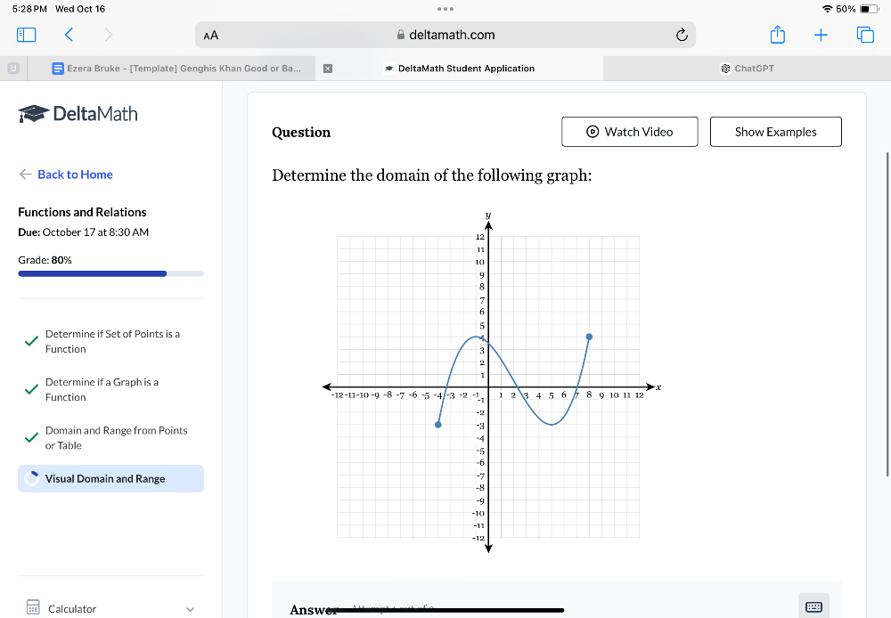 5:28 PM Wed Oct 16 50% 
AA deltamath.com 
Ezera Bruke - [Template] Genghis Khan Good or Ba... DeltaMath Student Application ChatGPT 
DeltaMath 
Question Watch Video Show Examples 
Back to Home Determine the domain of the following graph: 
Functions and Relations 
Due: October 17 at 8:30 AM 
Grade: 80% 
Determine if Set of Points is a 
Function 
Determine if a Graph is a 
Function 
Domain and Range from Points 
or Table 
Visual Domain and Range 
Calculator Answ