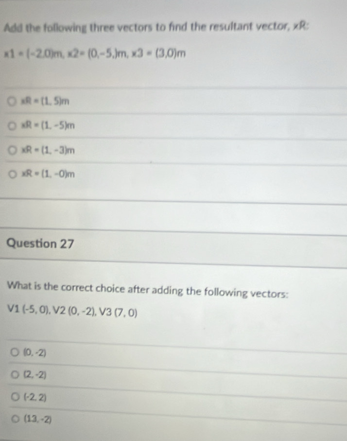 Add the following three vectors to find the resultant vector, xR :
x1=(-2,0)m, x2=(0,-5,)m, x3=(3,0)m
xR=(1,5)m
xR=(1,-5)m
xR=(1,-3)m
xR=(1,-0)m
Question 27
What is the correct choice after adding the following vectors:
V1(-5,0), V2(0,-2), V3(7,0)
(0,-2)
(2,-2)
(-2,2)
(13,-2)