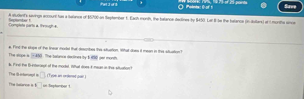 HW Score: 79%, 19.75 of 25 paints 
Part 2 of 5 Points: 0 of 1 Save 
A student's savings account has a balance of $5700 on September 1. Each month, the balance declines by $450. Let B be the balance (in dollars) at t months since 
September 1 
Complete parts a. through e. 
a. Find the slope of the linear model that describes this situation. What does it mean in this situation? 
The slope is - 450 The balance declines by $ 450 per month. 
b. Find the B -intercept of the model. What does it mean in this situation? 
The B -intercept is □. (Type an ordered pair.) 
The balance is $□ on September 1.