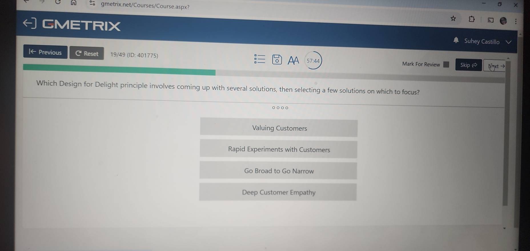 gmetrix.net/Courses/Course.aspx?
GMETRIX
Suhey Castillo
Iarrow Previous C Reset 19/49 (ID: 401775) AA 57:44 Mark For Review Skip 
Which Design for Delight principle involves coming up with several solutions, then selecting a few solutions on which to focus?
Valuing Customers
Rapid Experiments with Customers
Go Broad to Go Narrow
Deep Customer Empathy