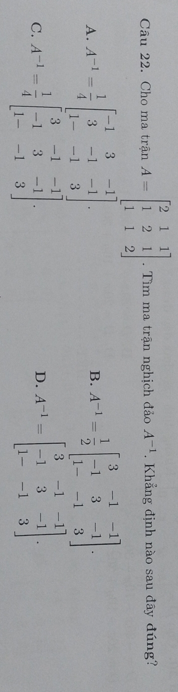 Cho ma trận A=beginbmatrix 2&1&1 1&2&1 1&1&2endbmatrix. Tìm ma trận nghịch đảo A^(-1). Khẳng định nào sau đây đúng?
A. A^(-1)= 1/4 beginbmatrix -1&3&-1 3&-1&-1 1-&-1&3endbmatrix. A^(-1)= 1/2 beginbmatrix 3&-1&-1 -1&3&-1 1-&-1&3endbmatrix. 
B.
C. A^(-1)= 1/4 beginbmatrix 3&-1&-1 -1&3&-1 1-&-1&3endbmatrix. A^(-1)=beginbmatrix 3&-1&-1 -1&3&-1 1-&-1&3endbmatrix. 
D.