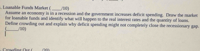 Loanable Funds Market ( _/10) 
Assume an economy is in a recession and the government increases deficit spending. Draw the market 
for loanable funds and identify what will happen to the real interest rates and the quantity of loans. 
Define crowding out and explain why deficit spending might not completely close the recessionary gap. 
(_ /10)