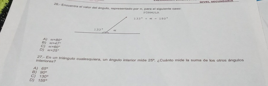 Nivel Secundária
26.- Encuentra el valor del ángulo, representado por «, para el siguiente caso:
FÓRMULA
133°+alpha =180°
A) alpha =80°
B alpha =47°
Cj alpha =60°
D) alpha =25°
27.- En un triángulo cualesquiera, un ángulo interior mide 25°
interiores?  ¿Cuánto mide la suma de los otros ángulos
A) 65°
B) 90°
cj 130°
Dj 155°