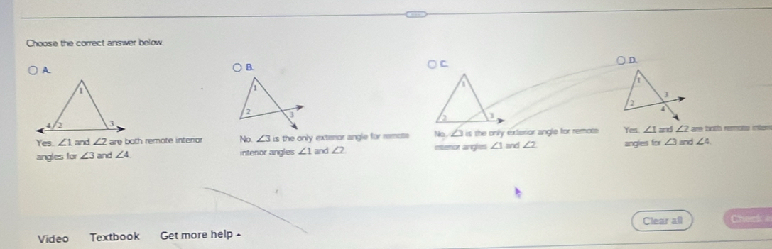 Choose the correct answer below.
B.
C
D.

Yes. ∠ 1 and ∠ 2 are both remote interior No ∠ 3 is the only extenor angle for remote No ∠ 3= the only exterior angle for remote Yes. ∠ 1 and ∠ 2 are both remote intes
angles for ∠ 3 and ∠ 4 intenior angles ∠ 1 and ∠ 2 interor angles ∠ 1 and ∠ 2 angles for ∠ 3 and ∠ 4
Clear all Check 
Vídeo Textbook Get more help-