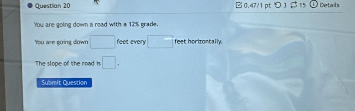 つ 3 15 D Details 
You are going down a road with a 12% grade. 
You are going down □ feet every □ feet horizontally. 
The slope of the road is □. 
Submit Question