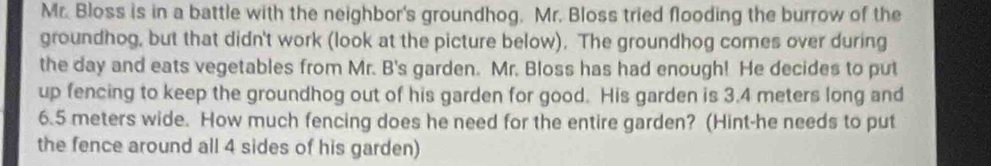 Mr. Bloss is in a battle with the neighbor's groundhog. Mr. Bloss tried flooding the burrow of the 
groundhog, but that didn't work (look at the picture below). The groundhog comes over during 
the day and eats vegetables from Mr. B's garden. Mr. Bloss has had enough! He decides to put 
up fencing to keep the groundhog out of his garden for good. His garden is 3.4 meters long and
6.5 meters wide. How much fencing does he need for the entire garden? (Hint-he needs to put 
the fence around all 4 sides of his garden)