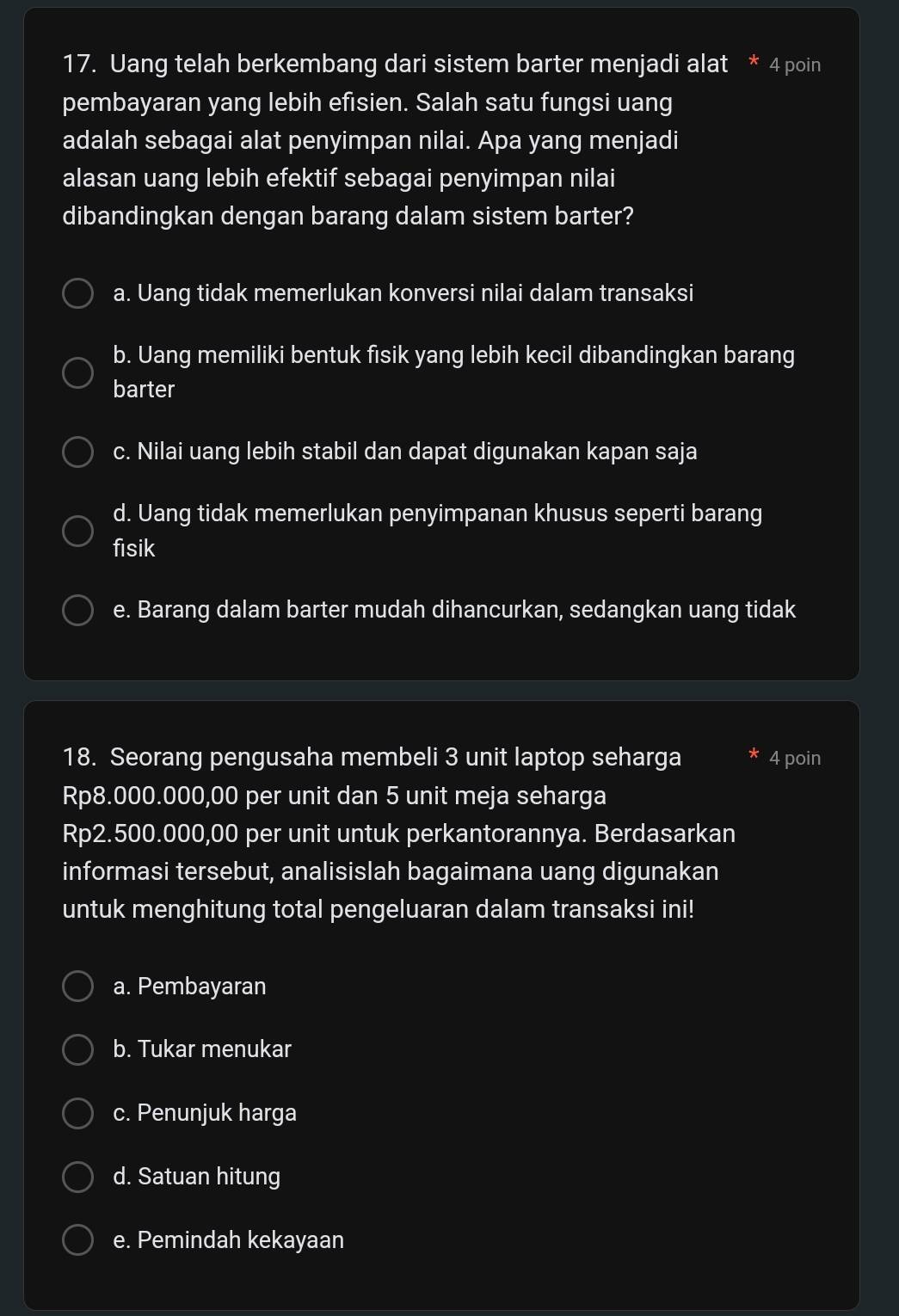 Uang telah berkembang dari sistem barter menjadi alat * 4 poin
pembayaran yang lebih efisien. Salah satu fungsi uang
adalah sebagai alat penyimpan nilai. Apa yang menjadi
alasan uang lebih efektif sebagai penyimpan nilai
dibandingkan dengan barang dalam sistem barter?
a. Uang tidak memerlukan konversi nilai dalam transaksi
b. Uang memiliki bentuk fisik yang lebih kecil dibandingkan barang
barter
c. Nilai uang lebih stabil dan dapat digunakan kapan saja
d. Uang tidak memerlukan penyimpanan khusus seperti barang
fisik
e. Barang dalam barter mudah dihancurkan, sedangkan uang tidak
18. Seorang pengusaha membeli 3 unit laptop seharga * 4 poin
Rp8.000.000,00 per unit dan 5 unit meja seharga
Rp2.500.000,00 per unit untuk perkantorannya. Berdasarkan
informasi tersebut, analisislah bagaimana uang digunakan
untuk menghitung total pengeluaran dalam transaksi ini!
a. Pembayaran
b. Tukar menukar
c. Penunjuk harga
d. Satuan hitung
e. Pemindah kekayaan