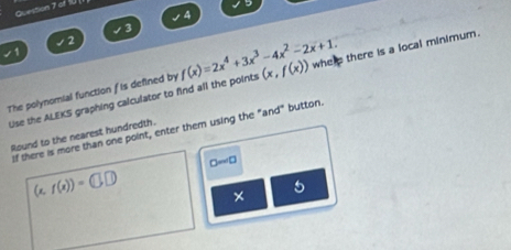 of fU 
4
3
2 
The polynomial function f is defined by f(x)=2x^4+3x^3-4x^2-2x+1. (x,f(x)) whe p there is a local minimum. 
Use the ALEKS graphing calculator to find all the points 
If there is more than one point, enter them using the "and" button. 
Round to the nearest hundredth.
□ =□
(x,f(x))=(□ ,□ ) × 
5