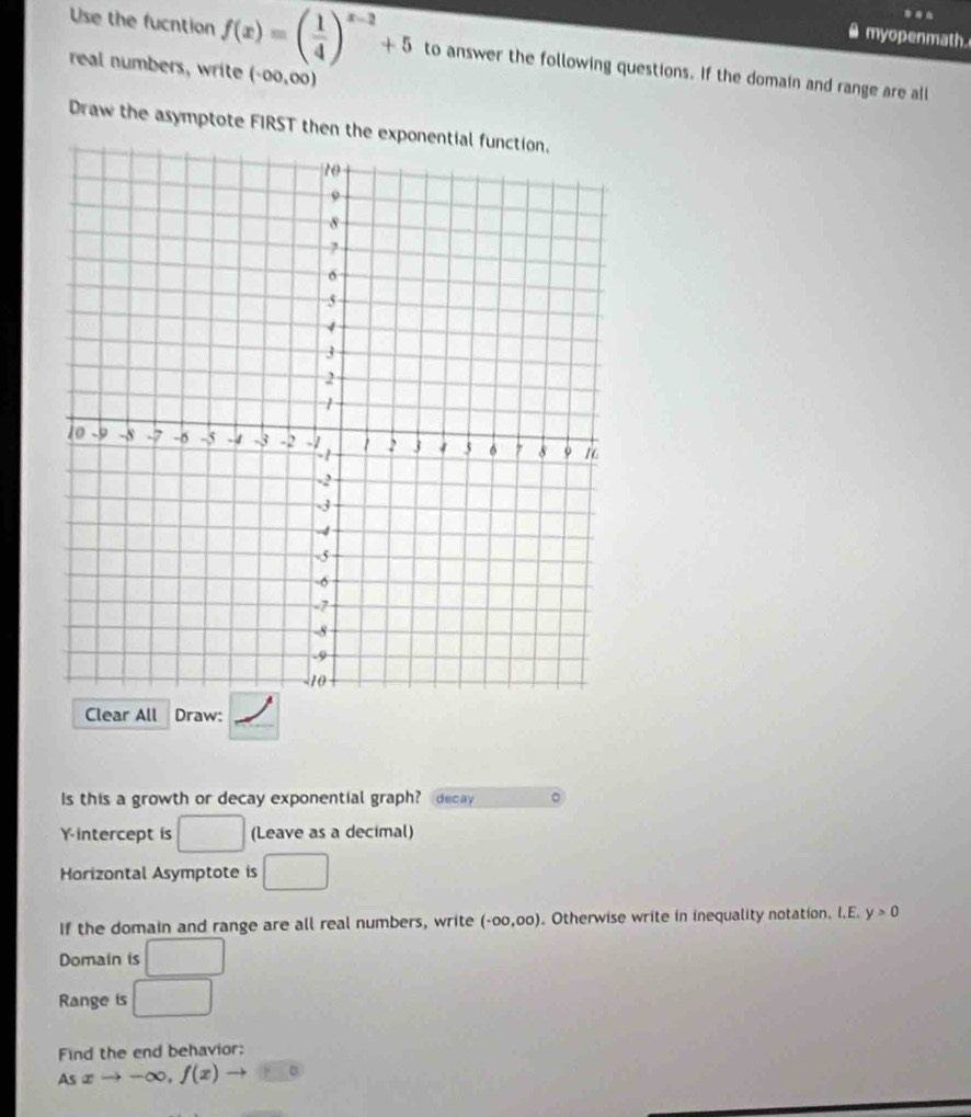 myopenmath. 
Use the fucntion f(x)=( 1/4 )^x-2+5 to answer the following questions. If the domain and range are all 
real numbers, write (-∈fty ,∈fty )
Draw the asymptote FIRST then the e 
Clear All Draw: 
Is this a growth or decay exponential graph? decay 。
Y intercept is □ (Leave as a decimal) 
Horizontal Asymptote is □
If the domain and range are all real numbers, write (-00,00). Otherwise write in inequality notation. I.E. y>0
Domain is □
Range is □
Find the end behavior:
Asxto -∈fty , f(x) to □°