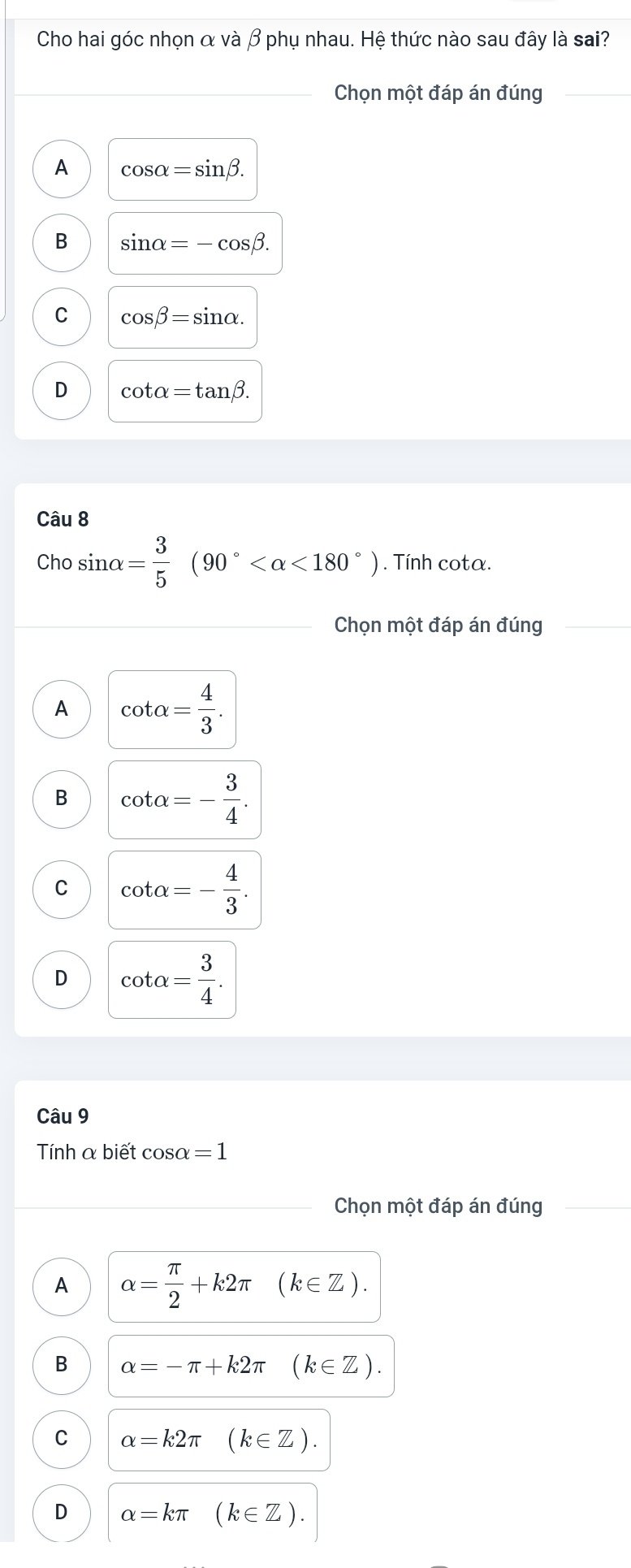 Cho hai góc nhọn α và β phụ nhau. Hệ thức nào sau đây là sai?
Chọn một đáp án đúng
A cos alpha =sin beta.
B sin alpha =-cos beta.
C cos beta =sin alpha.
D cot alpha =tan beta. 
Câu 8
Cho sin alpha = 3/5 (90° <180°). Tính cota.
Chọn một đáp án đúng
A cot alpha = 4/3 .
B cot alpha =- 3/4 .
C cot alpha =- 4/3 .
D cot alpha = 3/4 . 
Câu 9
Tính α biết cosα = 1
Chọn một đáp án đúng
A alpha = π /2 +k2π (k∈ Z).
B alpha =-π +k2π (k∈ Z).
C alpha =k2π (k∈ Z).
D alpha =kπ (k∈ Z).