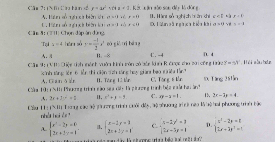 (NB) Cho hàm số y=ax^2 với a!= 0. Kết luận nào sau đây là đúng.
A. Hàm số nghịch biến khi a>0 và x>0 B. Hàm số nghịch biến khí a<0</tex> và x<0</tex>
C. Hàm số nghịch biến khi a>0 và x<0</tex> D. Hàm số nghịch biển khi a>0 và x=0
Câu 8: (TH) Chọn đáp án đúng,
Tại x=4 hàm số y= (-1)/2 x^2 có giá trị bằng
A. 8 B. -8 C. -4 D. 4
Câu 9: (VD) Diện tích mảnh vườn hình tròn có bán kính R được cho bởi công thức S=π R^2. Hỏi nều bán
kính tăng lên 6 lần thì diện tích tăng hay giám bao nhiêu lần?
A. Giam 6 lần B. Tăng 12 lần C. Tăng 6 lần D. Tăng 36 lần
Câu 10: (NB) Phương trình nào sau dây là phương trình bậc nhất hai ấn?
A. 2x+3y^2=0. B. x^3+y=5, C. xy-x=1. D. 2x-3y=4.
Câu 11: (NB) Trong các hệ phương trình dưới đây, hệ phương trình nào là hệ hai phương trình bậc
nhất hai ần?
A. beginarrayl x^2-2y=0 2x+3y=1endarray. . B. beginarrayl x-2y=0 2x+3y=1endarray. . C. beginarrayl x-2y^2=0 2x+3y=1endarray. . D. beginarrayl x^2-2y=0 2x+3y^2=1endarray. .
là trình nào sau đây là phượng trình bậc hai một ần?