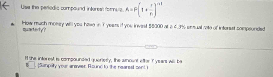 Use the periodic compound interest formula A=P(1+ r/n )^nt
How much money will you have in 7 years if you invest $6000 at a 4.3% annual rate of interest compounded 
quarterly? 
If the interest is compounded quarterly, the amount after 7 years will be
$□. (Simplify your answer. Round to the nearest cent.)