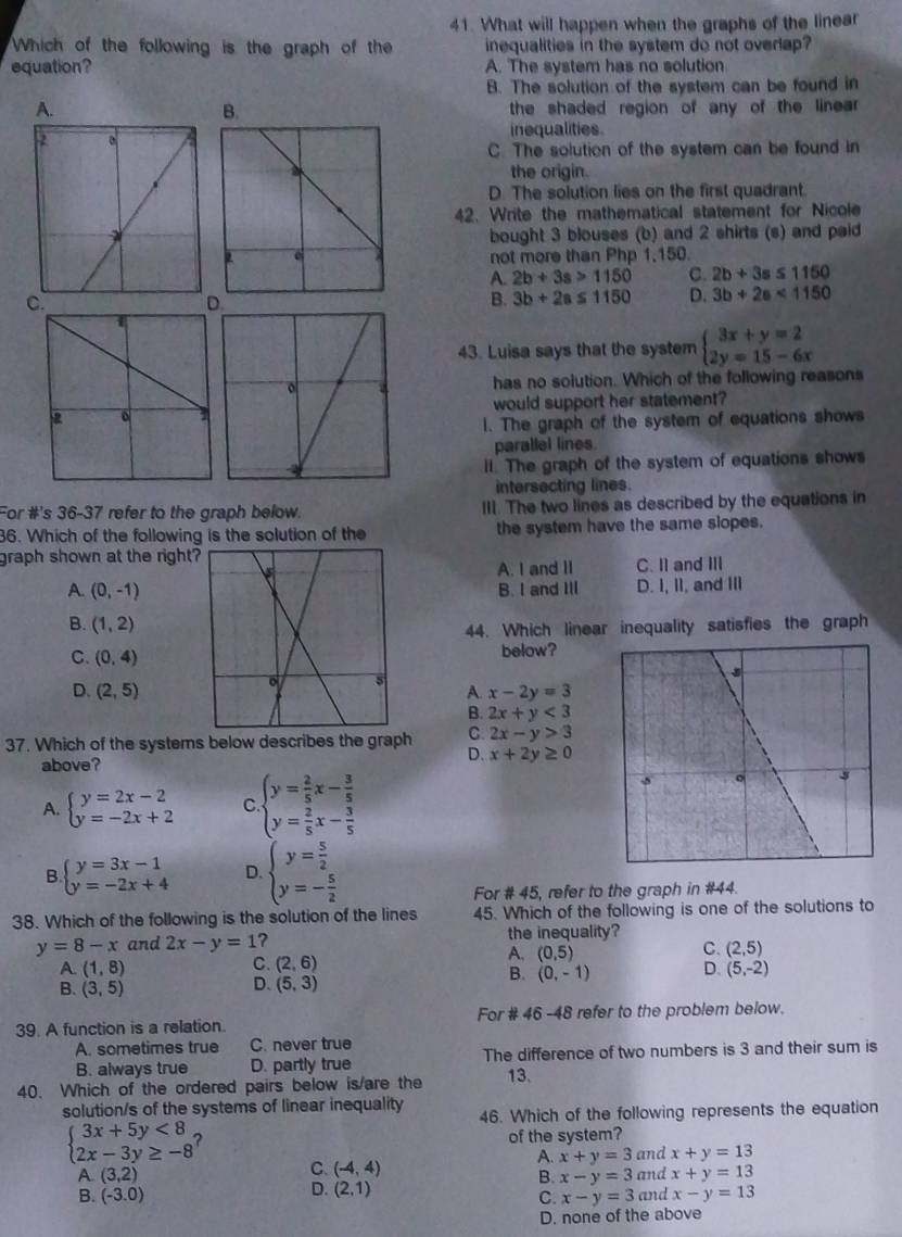 What will happen when the graphs of the linear
Which of the following is the graph of the inequalities in the system do not overlap?
equation? A. The system has no solution
B. The solution of the system can be found in
A. the shaded region of any of the linear .
B.
inequalities
C. The solution of the system can be found in
the origin.
D. The solution lies on the first quadrant.
42. Write the mathematical statement for Nicole
bought 3 blouses (b) and 2 shirts (s) and paid
not more than Php 1,150.
A. 2b+3s>1150 C. 2b+3s≤ 1150
C
D
B. 3b+2a≤ 1150 D. 3b+2a<1150</tex>
43. Luisa says that the system beginarrayl 3x+y=2 2y=15-6xendarray.
has no solution. Which of the following reasons
would support her statement?
1. The graph of the system of equations shows
parallel lines.
II. The graph of the system of equations shows
intersecting lines.
For #'s 36-37 refer to the graph below. III. The two lines as described by the equations in
36. Which of the following is the solution of the the system have the same slopes.
graph shown at the right?
A. I and II C. I1 and III
A. (0,-1) B. I and III D. I, II, and III
B. (1,2)
44. Which linear inequality satisfies the graph
C. (0,4) below?
D. (2,5) A. x-2y=3
B. 2x+y<3</tex>
37. Which of the systems below describes the graph C 2x-y>3
above?
D. x+2y≥ 0
A. beginarrayl y=2x-2 y=-2x+2endarray. C beginarrayl y= 2/5 x- 3/5  y= 2/5 x- 3/5 endarray.
B. beginarrayl y=3x-1 y=-2x+4endarray. D. beginarrayl y= 5/2  y=- 5/2 endarray.
For # 45, refer to the graph in #44.
38. Which of the following is the solution of the lines 45. Which of the following is one of the solutions to
y=8-x and 2x-y=1 ? the inequality?
C. (2,5)
C.
A. (1,8) (2,6)
A. (0,5)
B. (3,5)
D. (5,3)
B. (0,-1) D. (5,-2)
39. A function is a relation. For # 46 -48 refer to the problem below.
A. sometimes true C. never true
B. always true D. partly true The difference of two numbers is 3 and their sum is
40. Which of the ordered pairs below is/are the 13.
solution/s of the systems of linear inequality 46. Which of the following represents the equation
beginarrayl 3x+5y<8 2x-3y≥ -8endarray. ? of the system?
A. x+y=3 and x+y=13
A. (3,2) C. (-4,4) and x+y=13
B. x-y=3
D. (2,1)
B. (-3.0) C. x-y=3 and x-y=13
D. none of the above