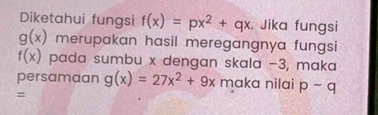 Diketahui fungsi f(x)=px^2+qx. Jika fungsi
g(x) merupakan hasil meregangnya fungsi
f(x) pada sumbu x dengan skala −3, maka 
persamaan g(x)=27x^2+9x maka nilai p-q
=