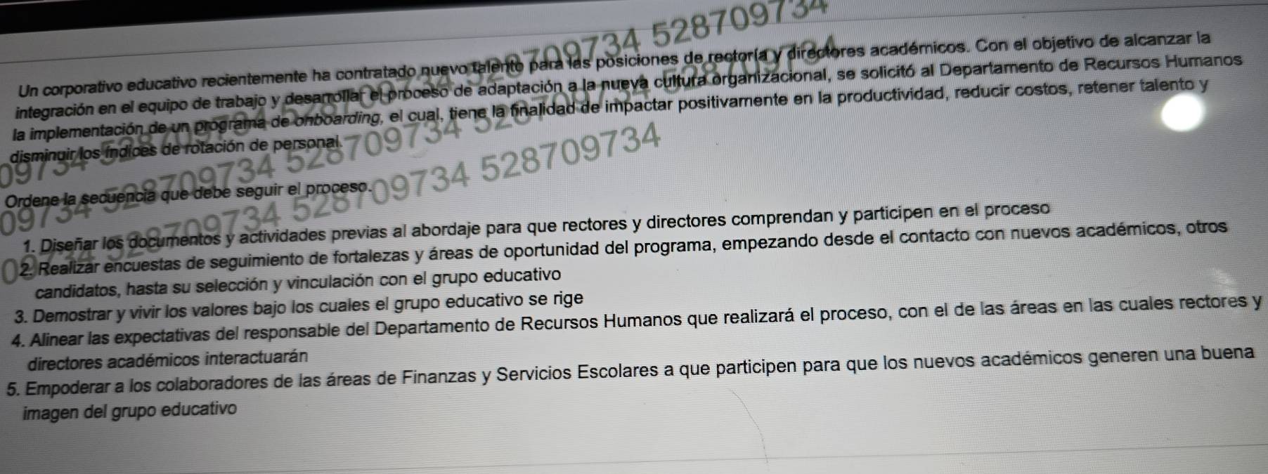 Un corporativo educativo recientemente ha contratado nuevo talento para las posiciones de rectoría y directores académicos. Con el objetivo de alcanzar la 
integración en el equipo de trabajo y desarrollar el proceso de adaptación a la nueva cultura organizacional, se solicitó al Departamento de Recursos Humanos 
la implementación de un programa de onboarding, el cual, tiene la finalidad de impactar positivamente en la productividad, reducir costos, retener talento y 
disminuir los índices de rotación de personal. 
Ordene la secuencia que debe seguir el proceso. 
1. Diseñar los documentos y actividades previas al abordaje para que rectores y directores comprendan y participen en el proceso 
2. Realizar encuestas de seguimiento de fortalezas y áreas de oportunidad del programa, empezando desde el contacto con nuevos académicos, otros 
candidatos, hasta su selección y vinculación con el grupo educativo 
3. Demostrar y vivir los valores bajo los cuales el grupo educativo se rige 
4. Alinear las expectativas del responsable del Departamento de Recursos Humanos que realizará el proceso, con el de las áreas en las cuales rectores y 
directores académicos interactuarán 
5. Empoderar a los colaboradores de las áreas de Finanzas y Servicios Escolares a que participen para que los nuevos académicos generen una buena 
imagen del grupo educativo