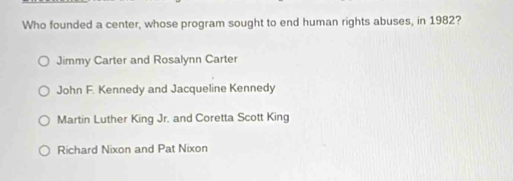 Who founded a center, whose program sought to end human rights abuses, in 1982?
Jimmy Carter and Rosalynn Carter
John F. Kennedy and Jacqueline Kennedy
Martin Luther King Jr. and Coretta Scott King
Richard Nixon and Pat Nixon