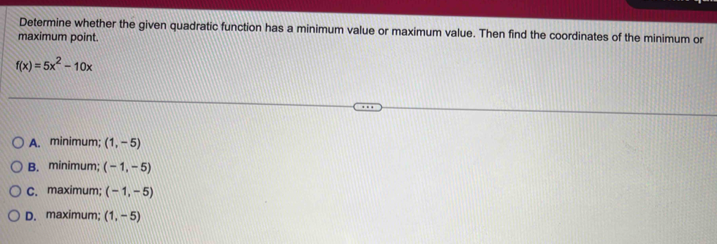 Determine whether the given quadratic function has a minimum value or maximum value. Then find the coordinates of the minimum or
maximum point.
f(x)=5x^2-10x
A. minimum; (1,-5)
B. minimum; (-1,-5)
C. maximum; (-1,-5)
D. maximum; (1,-5)