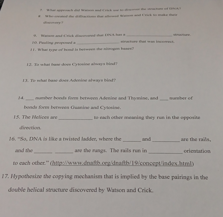 What approach did Watson and Crick use to discover the structure of DNA? 
8. Who created the diffractions that allowed Watson and Crick to make their 
discovery? 
9. Watson and Crick discovered that DNA has a _structure 
10. Pauling proposed a _structure that was incorrect. 
11. What type of bond is between the nitrogen bases? 
12. To what base does Cytosine always bind? 
13. To what base does Adenine always bind? 
14._ number bonds form between Adenine and Thymine, and _number of 
bonds form between Guanine and Cytosine. 
15. The Helices are _to each other meaning they run in the opposite 
direction. 
16. “So, DNA is like a twisted ladder, where the _and _are the rails, 
and the_ _are the rungs. The rails run in _orientation 
to each other.” (http://www.dnaftb.org/dnaftb/19/concept/index.html) 
17. Hypothesize the copying mechanism that is implied by the base pairings in the 
double helical structure discovered by Watson and Crick.