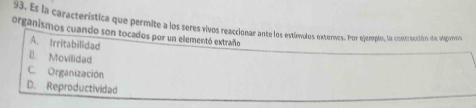 Es la característica que permite a los seres vivos reaccionar ante los estímulos externos. Por ejemplo, la contracción de algunos
organismos cuando son tocados por un elementó extraño
A. Irritabilidad
B. Movilidad
C. Organización
D. Reproductividad