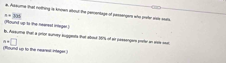 Assume that nothing is known about the percentage of passengers who prefer aisle seats.
n=335
(Round up to the nearest integer.) 
b. Assume that a prior survey suggests that about 35% of air passengers prefer an aisle seat.
n=□
(Round up to the nearest integer.)