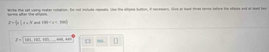 Write the set using roster notation. Do not include repeats. Use the ellipsis button, if necessary. Give at least three terms before the ellipsis and at least two 
terms after the ellipsis.
Z= x|x∈ N and 100
Z= 101, 102, 103, ..., , 448, 449 a-