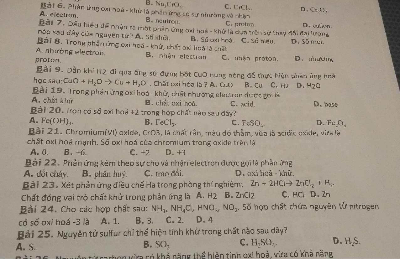 B. Na_2CrO_4.
C. CrCl_2.
D. Cr_2O_3.
Bài 6. Phản ứng oxi hoá - khử là phản ứng có sự nhường và nhận
A. electron. B. neutron. C. proton. D. cation.
Bài 7. Dấu hiệu để nhận ra một phản ứng oxi hoá - khử là dựa trên sự thay đổi đại lượng
nào sau đây của nguyên tử? A. Số khối. B. Số oxi hoá. C. Số hiệu. D. Số mol.
Bài 8. Trong phản ứng oxi hoá - khử, chất oxi hoá là chất
A. nhường electron. B. nhận electron C. nhận proton. D. nhường
proton.
Bài 9. Dẫn khí H2 đi qua ống sứ đựng bột CuO nung nóng để thực hiện phản ủng hoá
học sau: CuO+H_2Oto Cu+H_2O. Chất oxi hóa là ? A. CuO B. Cu C. H_2 D. H2O
Bài 19. Trong phản ứng oxi hoá - khử, chất nhường electron được gọi là
A. chất khử B. chất oxi hoá. C. acid. D. base
Bài 20. Iron có số oxi hoá +2 trong hợp chất nào sau đây?
A. Fe(OH)_3. B. FeCl_3. C. FeSO_4. D. Fe_2O_3
Bài 21. Chromium(VI) oxide, CrO3, là chất rắn, màu đỏ thẫm, vừa là acidic oxide, vừa là
chất oxi hoá mạnh. Số oxi hoá của chromium trong oxide trên là
A. 0. B. +6. C. +2 D. +3
Bài 22. Phản ứng kèm theo sự cho và nhận electron được gọi là phản ứng
A. đốt cháy. B. phân huỷ. C. trao đổi.  D. oxi hoá - khử.
Bài 23. Xét phản ứng điều chế Ha trong phòng thí nghiệm: Zn+2HClto ZnCl_2+H_2.
Chất đóng vai trò chất khử trong phản ứng là A. H2 B. ZnCl 2 C. HCl D. Zn
Bài 24. Cho các hợp chất sau: NH_3,NH_4Cl,HNO_3,NO_2. Số hợp chất chứa nguyên tử nitrogen
có số oxi hoá -3 là A. 1. B. 3. C. 2. D. 4
Bài 25. Nguyên tử sulfur chỉ thể hiện tính khử trong chất nào sau đây?
B.
C.
D.
A. S. SO_2 H_2SO_4. H_2S.
tử carbon vừa có khả năng thể hiện tính oxi hoả, vừa có khả năng