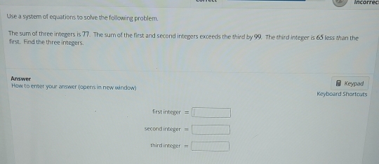 Incorrec 
Use a system of equations to solve the following problem. 
The sum of three integers is 77. The sum of the first and second integers exceeds the third by 99. The third integer is 65 less than the 
first Find the three integers. 
Answer Keypad 
How to enter your answer (opens in new window) 
Keyboard Shortcuts 
first integer =□
second integer =□
third integer =□