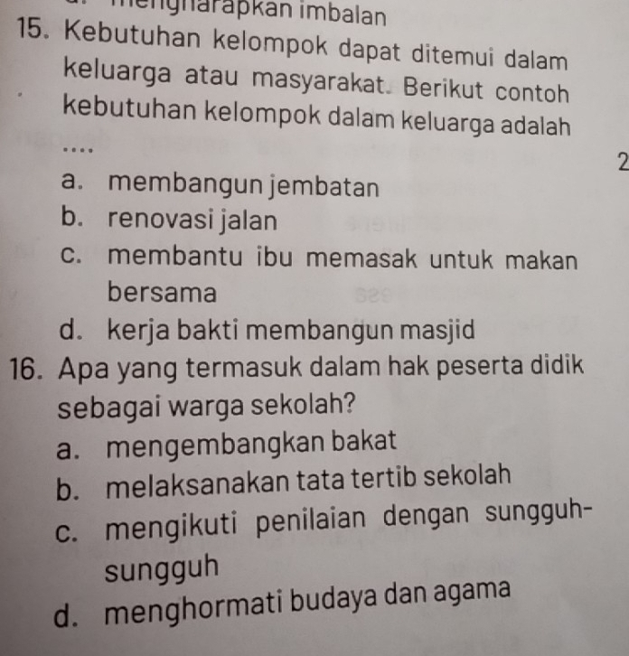 mängnäräpkán imbalan
15. Kebutuhan kelompok dapat ditemui dalam
keluarga atau masyarakat. Berikut contoh
kebutuhan kelompok dalam keluarga adalah
.
2
a. membangun jembatan
b. renovasi jalan
c. membantu ibu memasak untuk makan
bersama
d. kerja bakti membangun masjid
16. Apa yang termasuk dalam hak peserta didik
sebagai warga sekolah?
a. mengembangkan bakat
b. melaksanakan tata tertib sekolah
c. mengikuti penilaian dengan sungguh-
sungguh
d. menghormati budaya dan agama