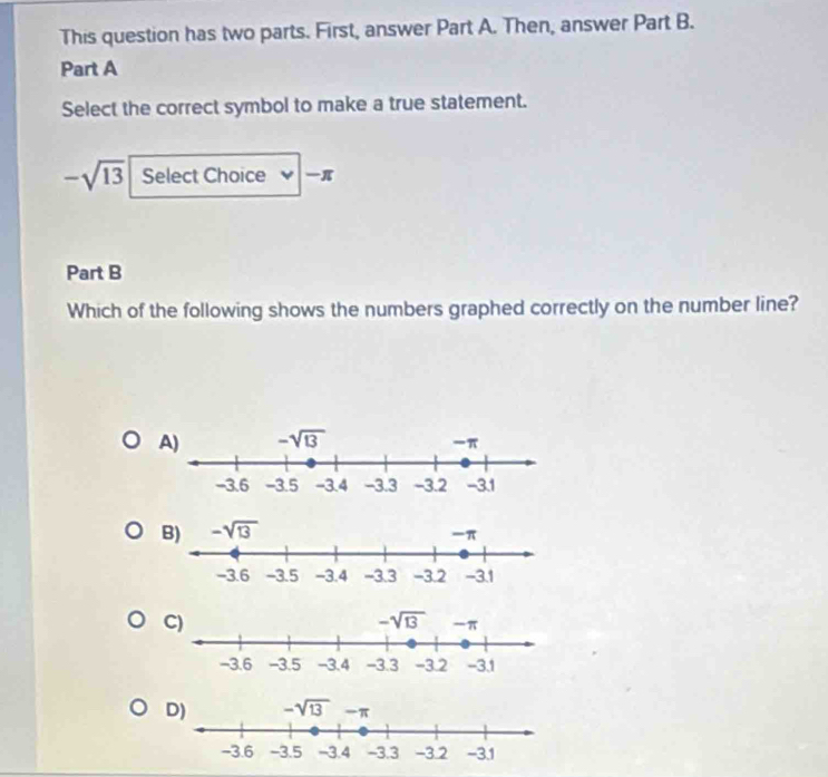 This question has two parts. First, answer Part A. Then, answer Part B.
Part A
Select the correct symbol to make a true statement.
-sqrt(13) Select Choice π
Part B
Which of the following shows the numbers graphed correctly on the number line?