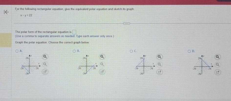 For the following rectangular equation, give the equivalent polar equation and sketch its graph
x-y=22
The polar form of the rectangular equation is□
(Use a comma to separate answers as needed. Type each answer only once )
Graph the polar equation Choose the correct graph below
A.
B.
C.
D.