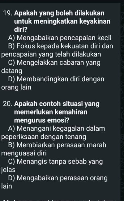 Apakah yang boleh dilakukan
untuk meningkatkan keyakinan
diri?
A) Mengabaikan pencapaian kecil
B) Fokus kepada kekuatan diri dan
pencapaian yang telah dilakukan
C) Mengelakkan cabaran yang
datang
D) Membandingkan diri dengan
orang lain
20. Apakah contoh situasi yang
memerlukan kemahiran
mengurus emosi?
A) Menangani kegagalan dalam
peperiksaan dengan tenang
B) Membiarkan perasaan marah
menguasai diri
C) Menangis tanpa sebab yang
jelas
D) Mengabaikan perasaan orang
lain