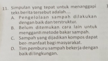 Simpulan yang tepat untuk menanggapi
teks berita tersebut adalah....
A. Pengelolaan sampah dilakukan
dengan baik dan terstruktur.
B. Belum ditemukan cara lain untuk
mengganti metode bakar sampah.
C. Sampah yang dijadikan kompos dapat
ber- manfaat bagi masyarakat.
D. Tim pemburu sampah bekerja dengan
baik di lingkungan.