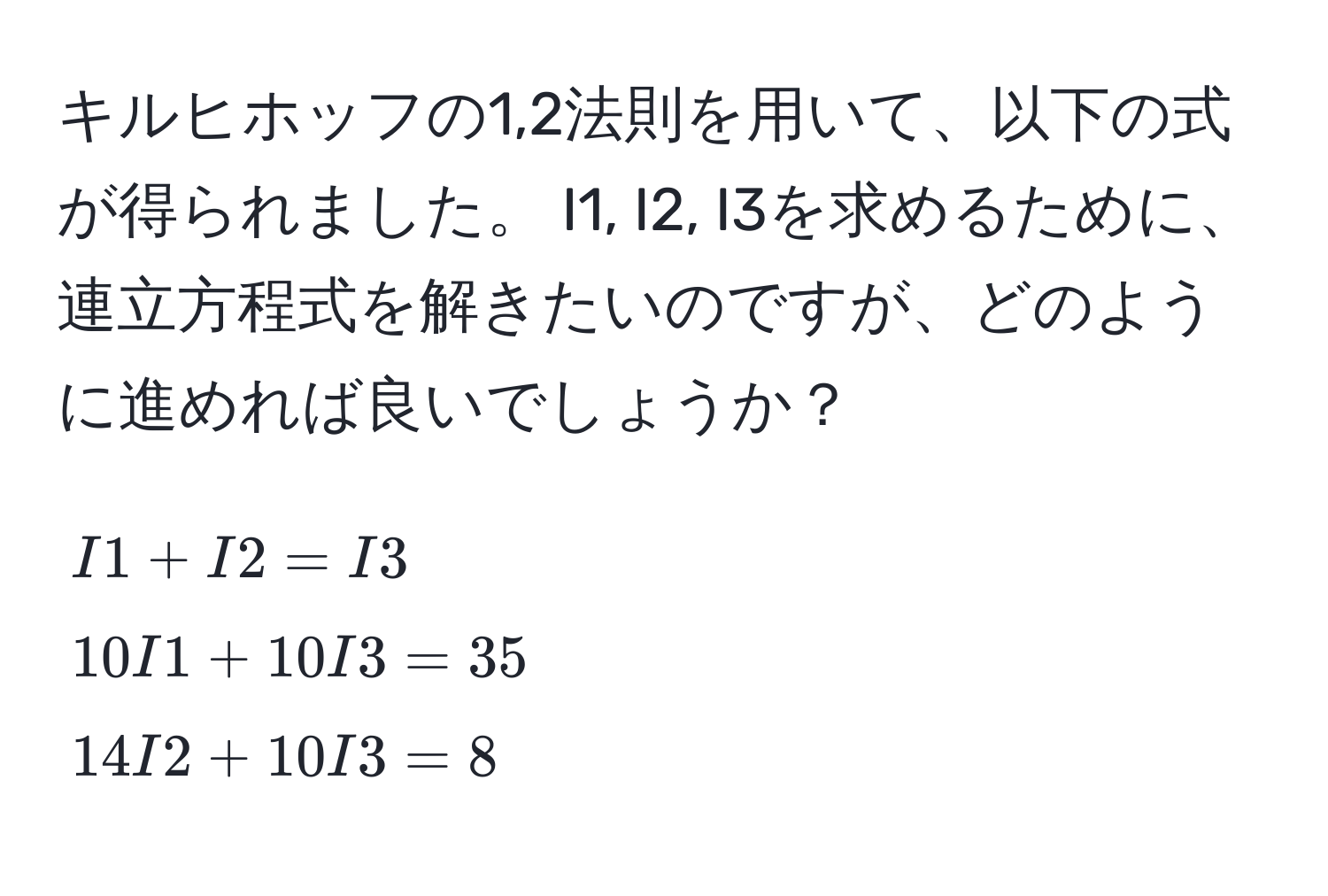 キルヒホッフの1,2法則を用いて、以下の式が得られました。 I1, I2, I3を求めるために、連立方程式を解きたいのですが、どのように進めれば良いでしょうか？
[
I1 + I2 = I3 
10 I1 + 10 I3 = 35 
14 I2 + 10 I3 = 8
]