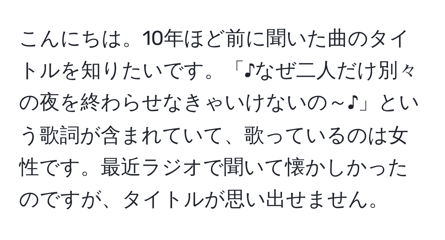 こんにちは。10年ほど前に聞いた曲のタイトルを知りたいです。「♪なぜ二人だけ別々の夜を終わらせなきゃいけないの～♪」という歌詞が含まれていて、歌っているのは女性です。最近ラジオで聞いて懐かしかったのですが、タイトルが思い出せません。