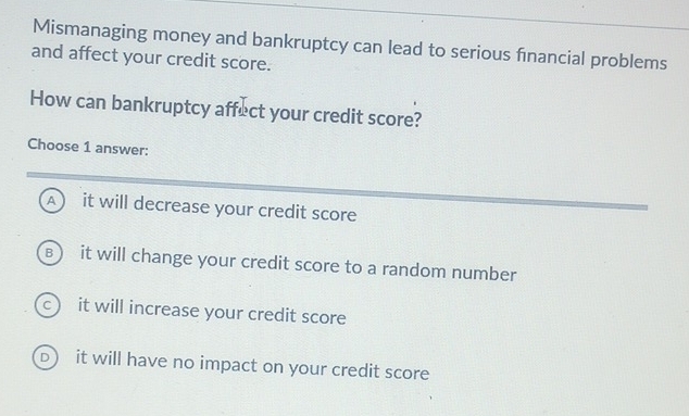 Mismanaging money and bankruptcy can lead to serious financial problems
and affect your credit score.
How can bankruptcy affect your credit score?
Choose 1 answer:
A ) it will decrease your credit score
B ) it will change your credit score to a random number
c it will increase your credit score
D it will have no impact on your credit score