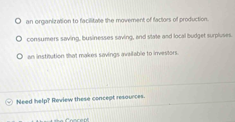 an organization to facilitate the movement of factors of production.
consumers saving, businesses saving, and state and local budget surpluses.
an institution that makes savings available to investors.
Need help? Review these concept resources.
th e Concept