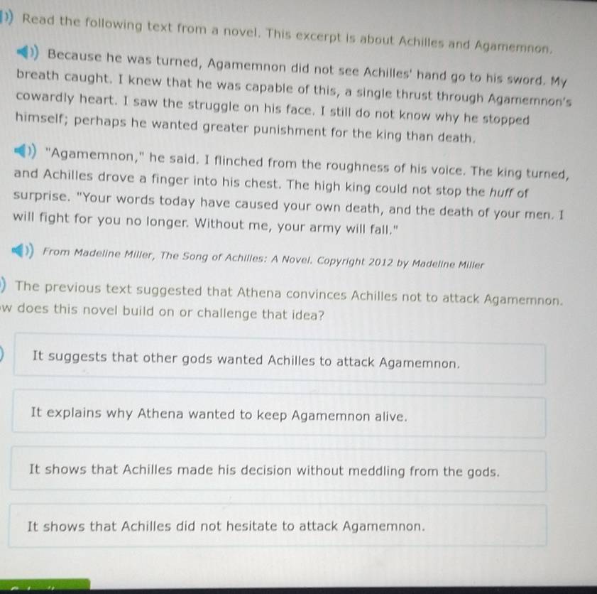 Read the following text from a novel. This excerpt is about Achilles and Agamemnon.
Because he was turned, Agamemnon did not see Achilles' hand go to his sword. My
breath caught. I knew that he was capable of this, a single thrust through Agamemnon's
cowardly heart. I saw the struggle on his face. I still do not know why he stopped
himself; perhaps he wanted greater punishment for the king than death.
"Agamemnon," he said. I flinched from the roughness of his voice. The king turned,
and Achilles drove a finger into his chest. The high king could not stop the huff of
surprise. "Your words today have caused your own death, and the death of your men. I
will fight for you no longer. Without me, your army will fall."
From Madeline Miller, The Song of Achilles: A Novel. Copyright 2012 by Madeline Miller
) The previous text suggested that Athena convinces Achilles not to attack Agamemnon.
w does this novel build on or challenge that idea?
It suggests that other gods wanted Achilles to attack Agamemnon.
It explains why Athena wanted to keep Agamemnon alive.
It shows that Achilles made his decision without meddling from the gods.
It shows that Achilles did not hesitate to attack Agamemnon.