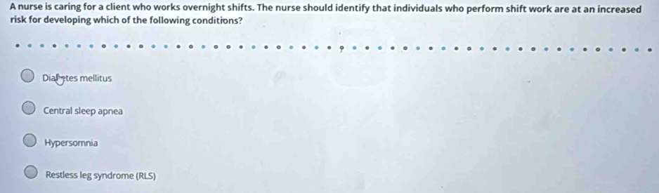 A nurse is caring for a client who works overnight shifts. The nurse should identify that individuals who perform shift work are at an increased
risk for developing which of the following conditions?
Dialates mellitus
Central sleep apnea
Hypersomnia
Restless leg syndrome (RLS)