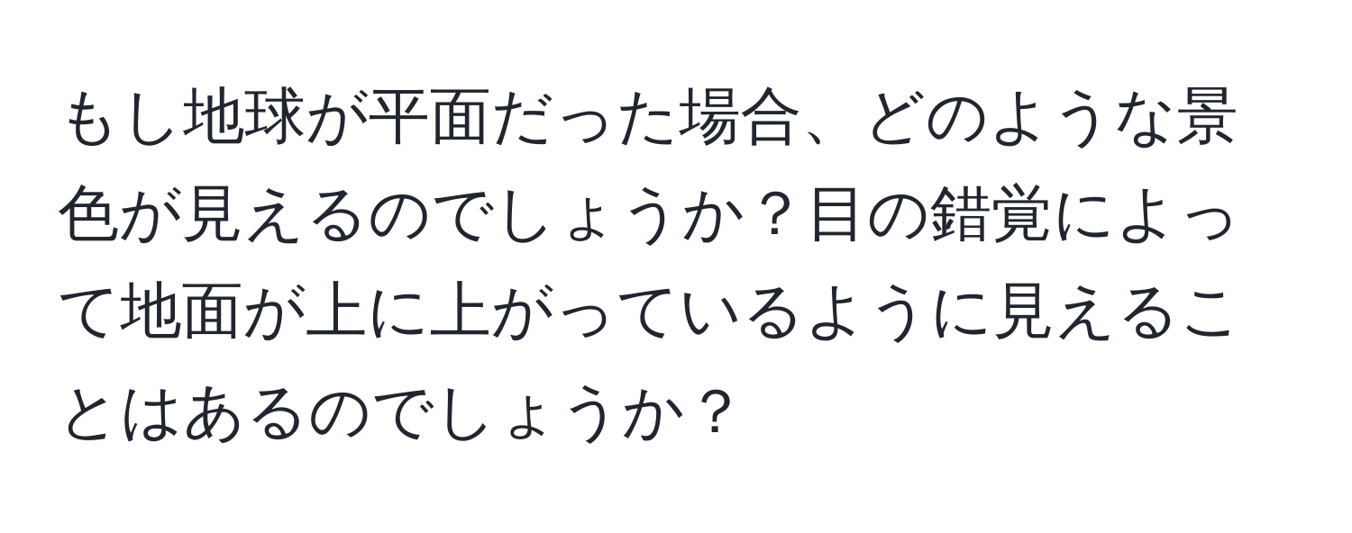 もし地球が平面だった場合、どのような景色が見えるのでしょうか？目の錯覚によって地面が上に上がっているように見えることはあるのでしょうか？